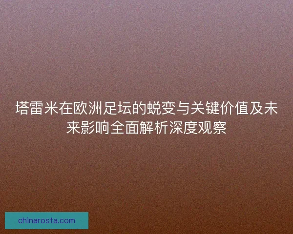 塔雷米在欧洲足坛的蜕变与关键价值及未来影响全面解析深度观察