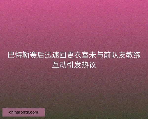 巴特勒赛后迅速回更衣室未与前队友教练互动引发热议