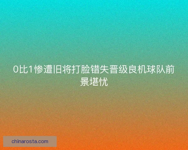 0比1惨遭旧将打脸错失晋级良机球队前景堪忧