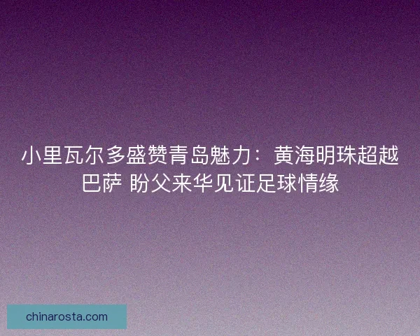 小里瓦尔多盛赞青岛魅力：黄海明珠超越巴萨 盼父来华见证足球情缘