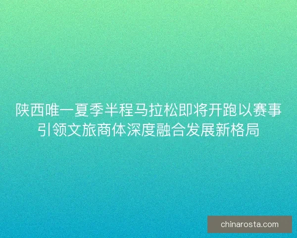 陕西唯一夏季半程马拉松即将开跑以赛事引领文旅商体深度融合发展新格局